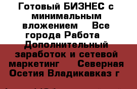 Готовый БИЗНЕС с минимальным вложением! - Все города Работа » Дополнительный заработок и сетевой маркетинг   . Северная Осетия,Владикавказ г.